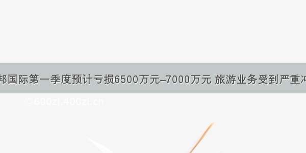 腾邦国际第一季度预计亏损6500万元–7000万元 旅游业务受到严重冲击