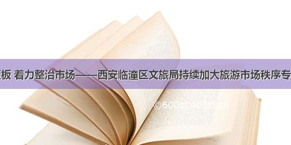 紧盯问题短板 着力整治市场——西安临潼区文旅局持续加大旅游市场秩序专项整治力度