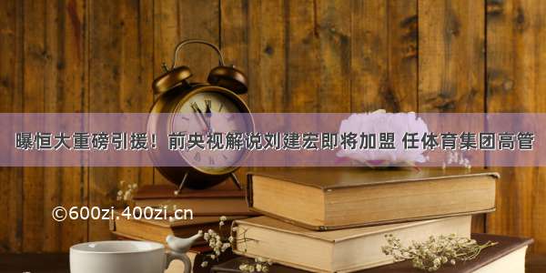 曝恒大重磅引援！前央视解说刘建宏即将加盟 任体育集团高管