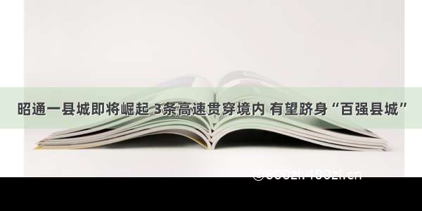 昭通一县城即将崛起 3条高速贯穿境内 有望跻身“百强县城”