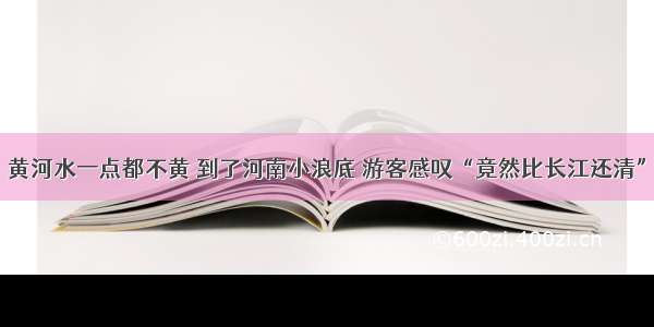 黄河水一点都不黄 到了河南小浪底 游客感叹“竟然比长江还清”