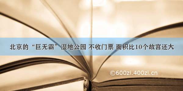 北京的“巨无霸”湿地公园 不收门票 面积比10个故宫还大