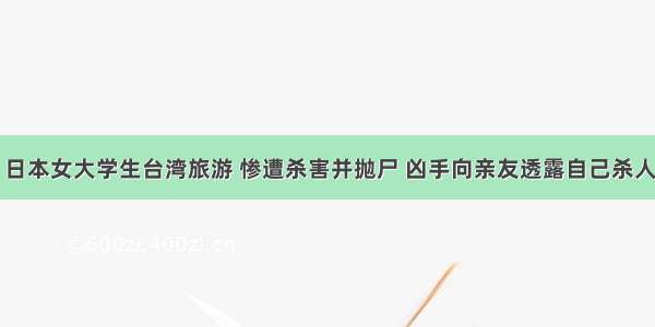 日本女大学生台湾旅游 惨遭杀害并抛尸 凶手向亲友透露自己杀人