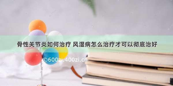 骨性关节炎如何治疗 风湿病怎么治疗才可以彻底治好