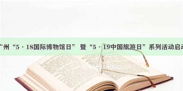 广州“5·18国际博物馆日” 暨“5·19中国旅游日”系列活动启动