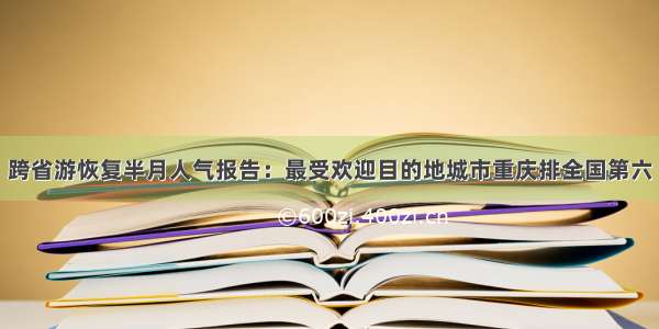 跨省游恢复半月人气报告：最受欢迎目的地城市重庆排全国第六