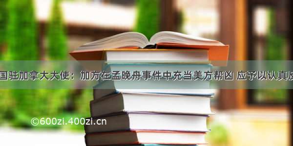 中国驻加拿大大使：加方在孟晚舟事件中充当美方帮凶 应予以认真反思