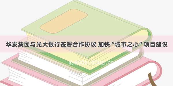 华发集团与光大银行签署合作协议 加快“城市之心”项目建设