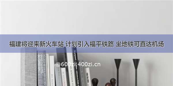 福建将迎来新火车站 计划引入福平铁路 坐地铁可直达机场