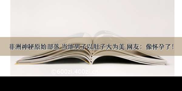 非洲神秘原始部落 当地男子以肚子大为美 网友：像怀孕了！