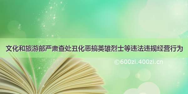 文化和旅游部严肃查处丑化恶搞英雄烈士等违法违规经营行为