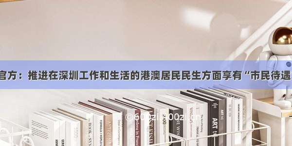 官方：推进在深圳工作和生活的港澳居民民生方面享有“市民待遇”