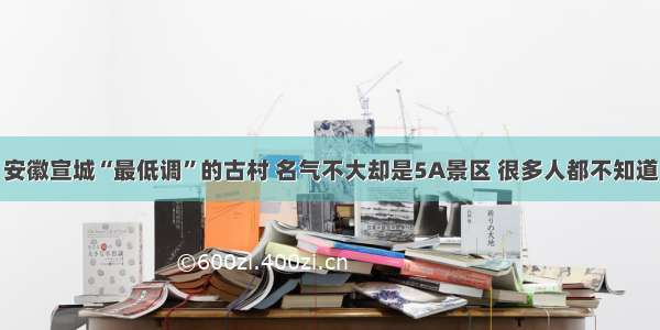 安徽宣城“最低调”的古村 名气不大却是5A景区 很多人都不知道