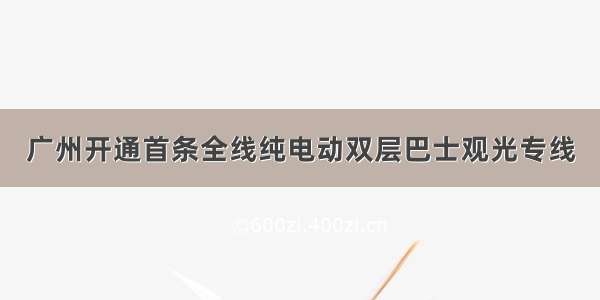 广州开通首条全线纯电动双层巴士观光专线