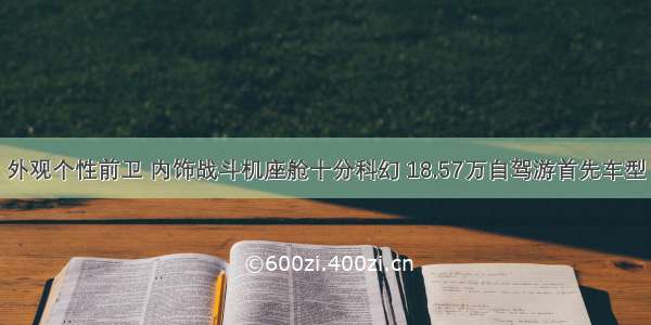 外观个性前卫 内饰战斗机座舱十分科幻 18.57万自驾游首先车型