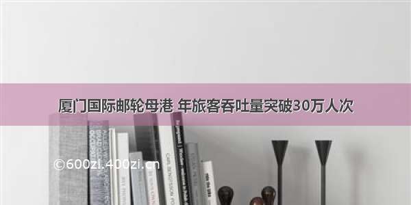 厦门国际邮轮母港 年旅客吞吐量突破30万人次