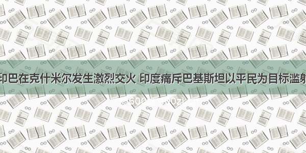 印巴在克什米尔发生激烈交火 印度痛斥巴基斯坦以平民为目标滥射