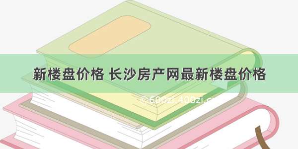 新楼盘价格 长沙房产网最新楼盘价格