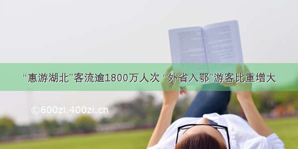 “惠游湖北”客流逾1800万人次 “外省入鄂”游客比重增大