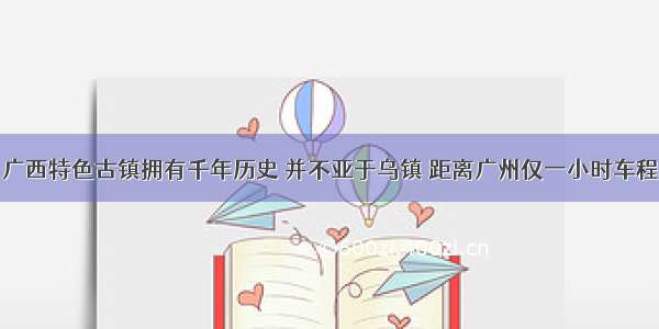 广西特色古镇拥有千年历史 并不亚于乌镇 距离广州仅一小时车程