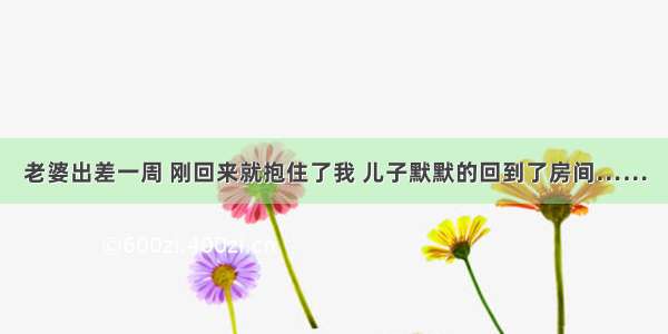 老婆出差一周 刚回来就抱住了我 儿子默默的回到了房间……