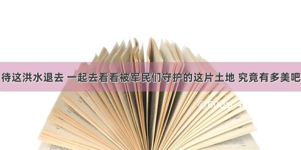 待这洪水退去 一起去看看被军民们守护的这片土地 究竟有多美吧