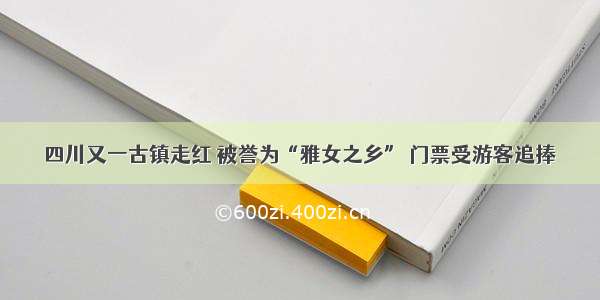 四川又一古镇走红 被誉为“雅女之乡” 门票受游客追捧