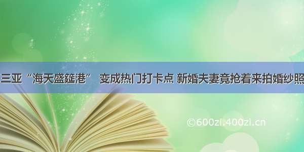 三亚“海天盛筵港” 变成热门打卡点 新婚夫妻竟抢着来拍婚纱照