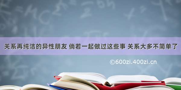 关系再纯洁的异性朋友 倘若一起做过这些事 关系大多不简单了