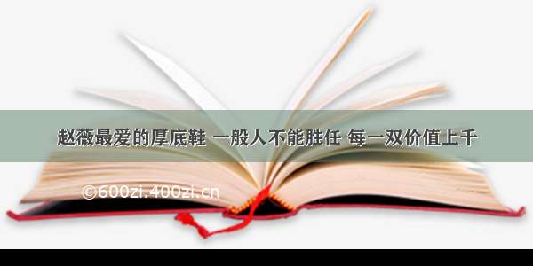 赵薇最爱的厚底鞋 一般人不能胜任 每一双价值上千