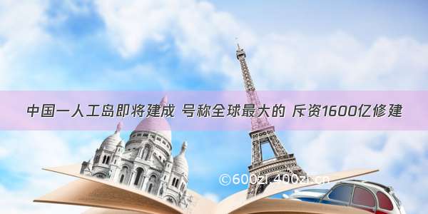 中国一人工岛即将建成 号称全球最大的 斥资1600亿修建