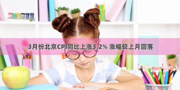3月份北京CPI同比上涨3.2% 涨幅较上月回落