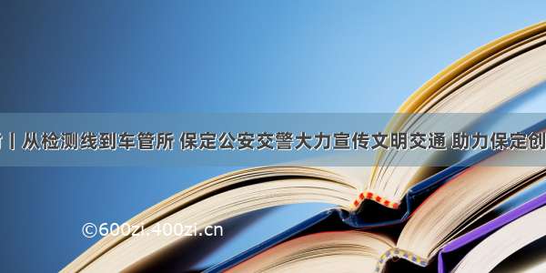 创城进行时丨从检测线到车管所 保定公安交警大力宣传文明交通 助力保定创建文明城市