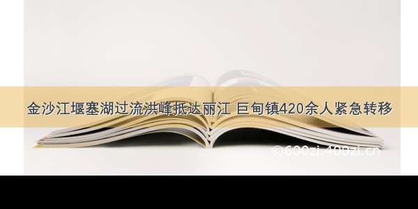 金沙江堰塞湖过流洪峰抵达丽江 巨甸镇420余人紧急转移