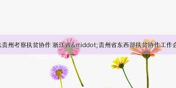 浙江省代表团来贵州考察扶贫协作 浙江省·贵州省东西部扶贫协作工作会议召开 孙志刚