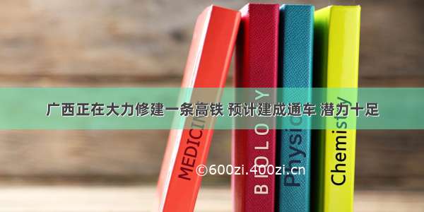 广西正在大力修建一条高铁 预计建成通车 潜力十足