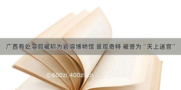 广西有处溶洞被称为岩溶博物馆 景观奇特 被誉为“天上迷宫”