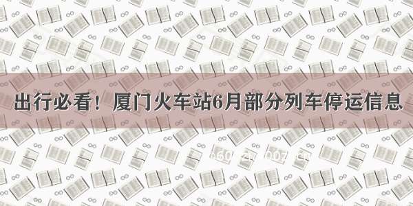 出行必看！厦门火车站6月部分列车停运信息