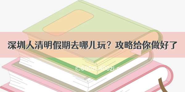 深圳人清明假期去哪儿玩？攻略给你做好了