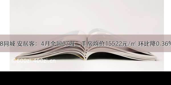 58同城 安居客：4月全国67城二手房均价15522元/㎡ 环比降0.36%