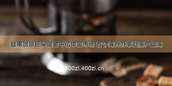越南咖啡巨头掘金千亿中国市场 首个海外办事处落户上海