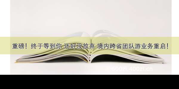 重磅！终于等到你 还好没放弃 境内跨省团队游业务重启！