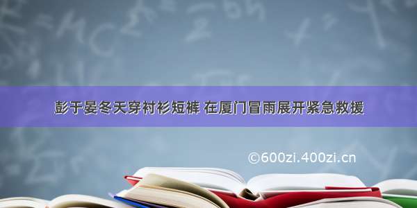 彭于晏冬天穿衬衫短裤 在厦门冒雨展开紧急救援