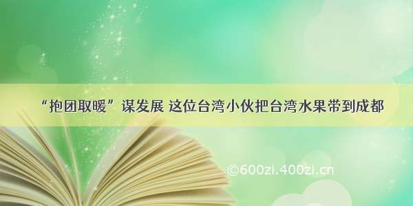 “抱团取暖”谋发展 这位台湾小伙把台湾水果带到成都