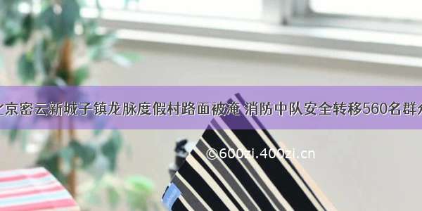 北京密云新城子镇龙脉度假村路面被淹 消防中队安全转移560名群众