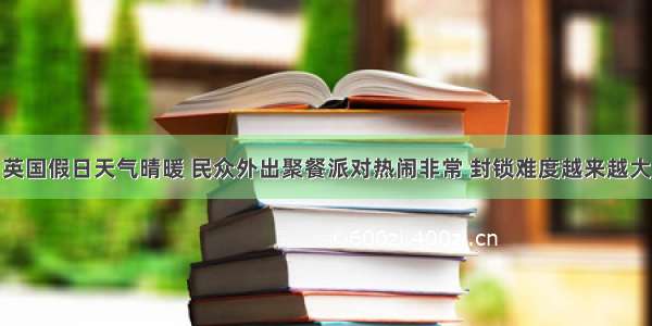 英国假日天气晴暖 民众外出聚餐派对热闹非常 封锁难度越来越大