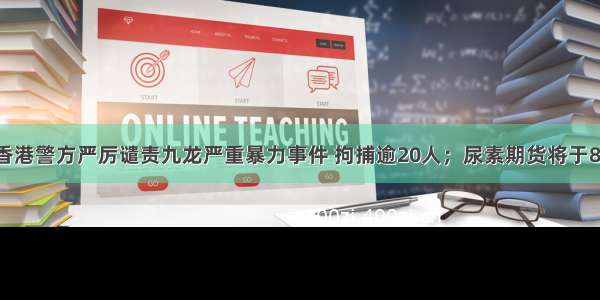 每经12点丨香港警方严厉谴责九龙严重暴力事件 拘捕逾20人；尿素期货将于8月9日在郑商