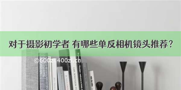 对于摄影初学者 有哪些单反相机镜头推荐？