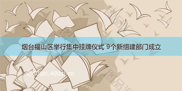 烟台福山区举行集中挂牌仪式 9个新组建部门成立