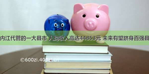 内江代管的一大县市 人均收入高达44853元 未来有望跻身百强县